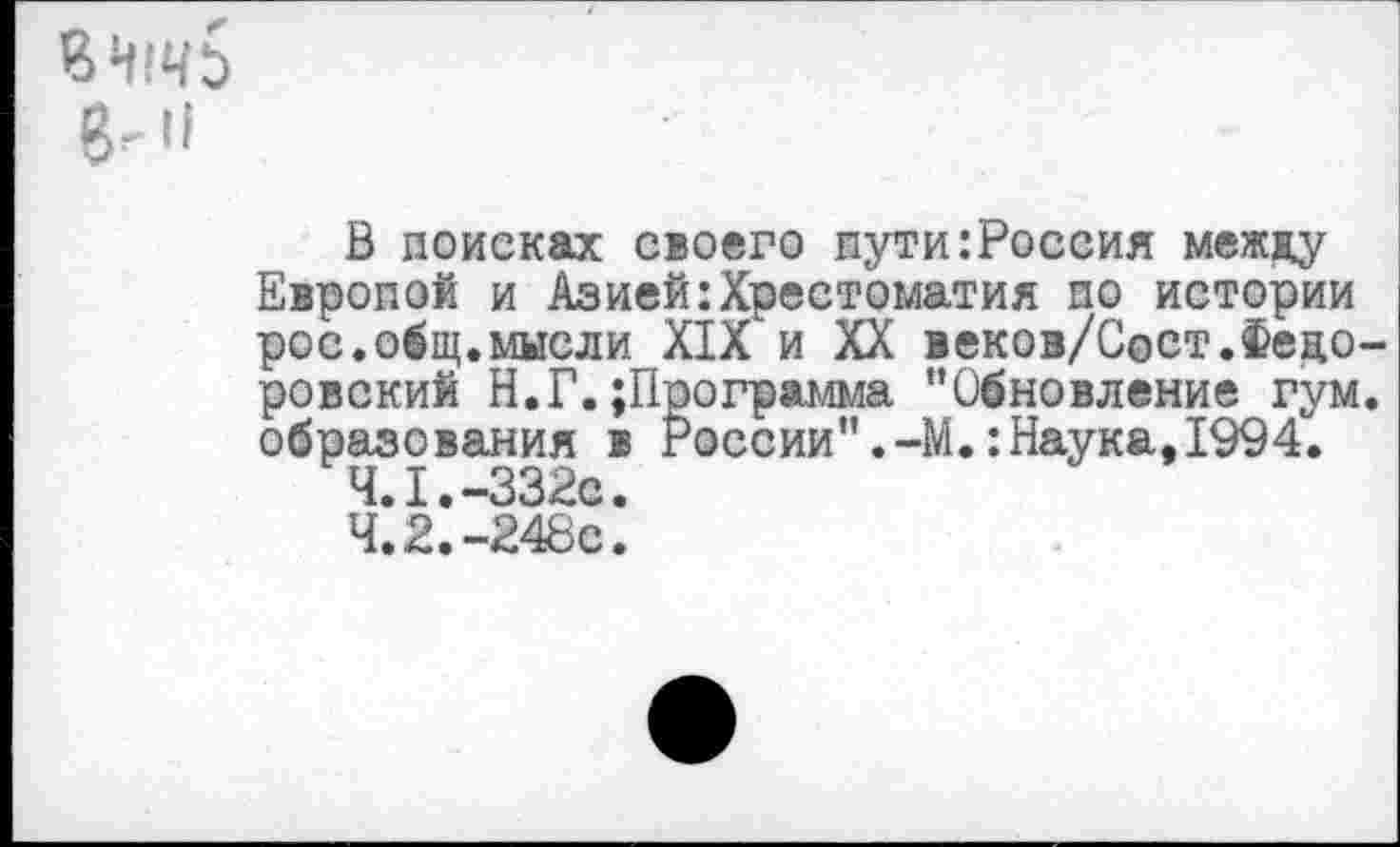 ﻿ВЧ1ЧЬ 8-"
В поисках своего пути:Россия между Европой и Азией:Хрестоматия по истории рос.общ.мысли XIX и XX векоз/Сост.Фецо ровский Н.Г.;Программа “Обновление гум образования в России”.-М.:Наука,1994.
4.1.-332с.
4.2.-248с.